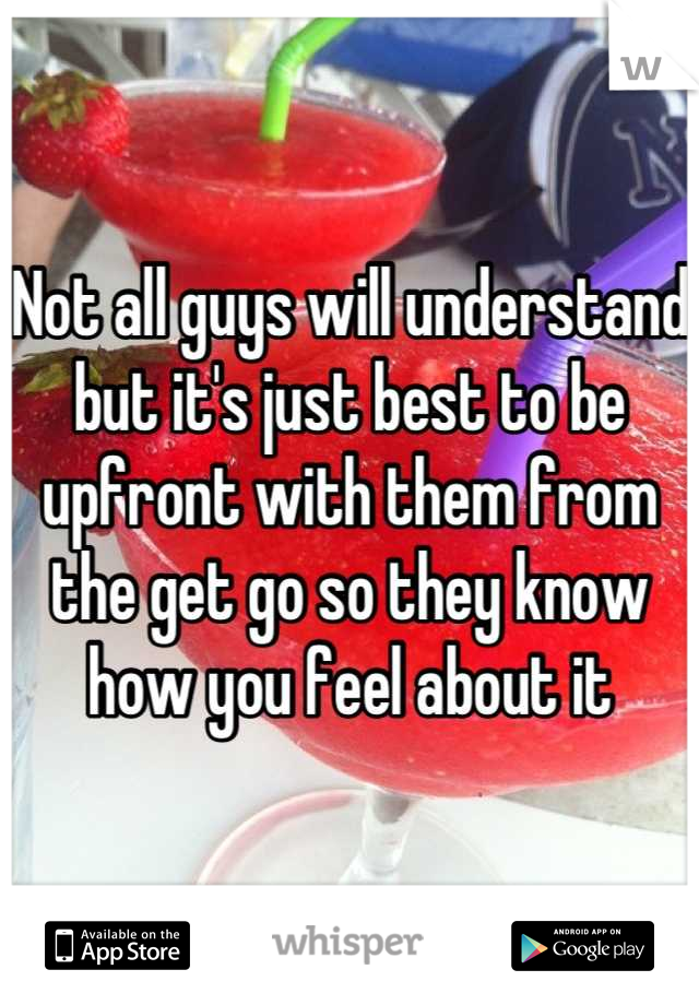 Not all guys will understand but it's just best to be upfront with them from the get go so they know how you feel about it