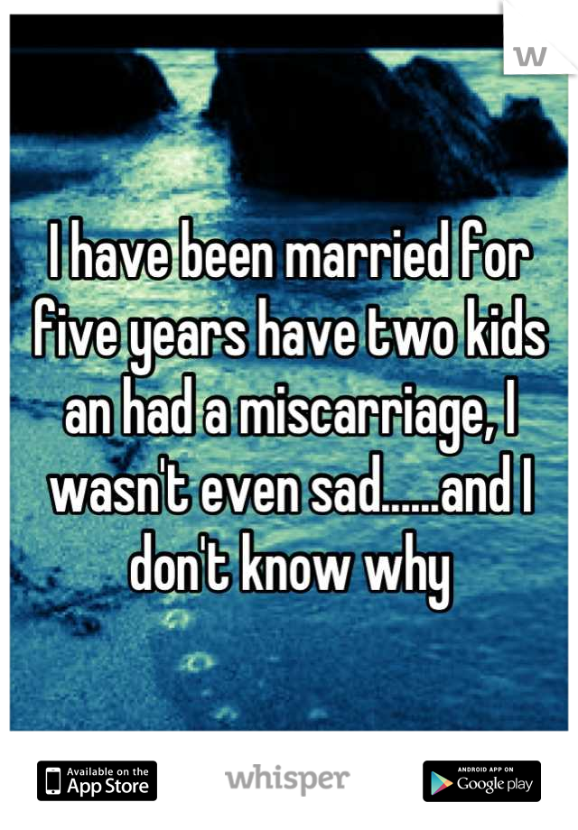 I have been married for five years have two kids an had a miscarriage, I wasn't even sad......and I don't know why