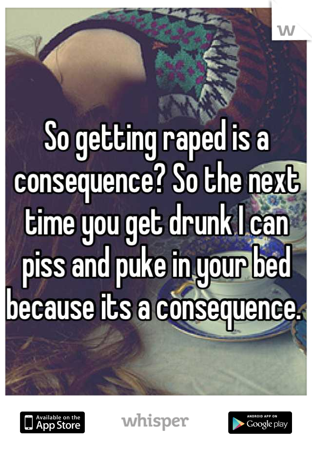 So getting raped is a consequence? So the next time you get drunk I can piss and puke in your bed because its a consequence. 