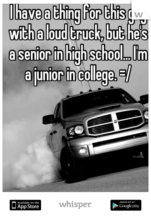 I have a thing for this guy with a loud truck, but he's a senior in high school... I'm a junior in college. =/