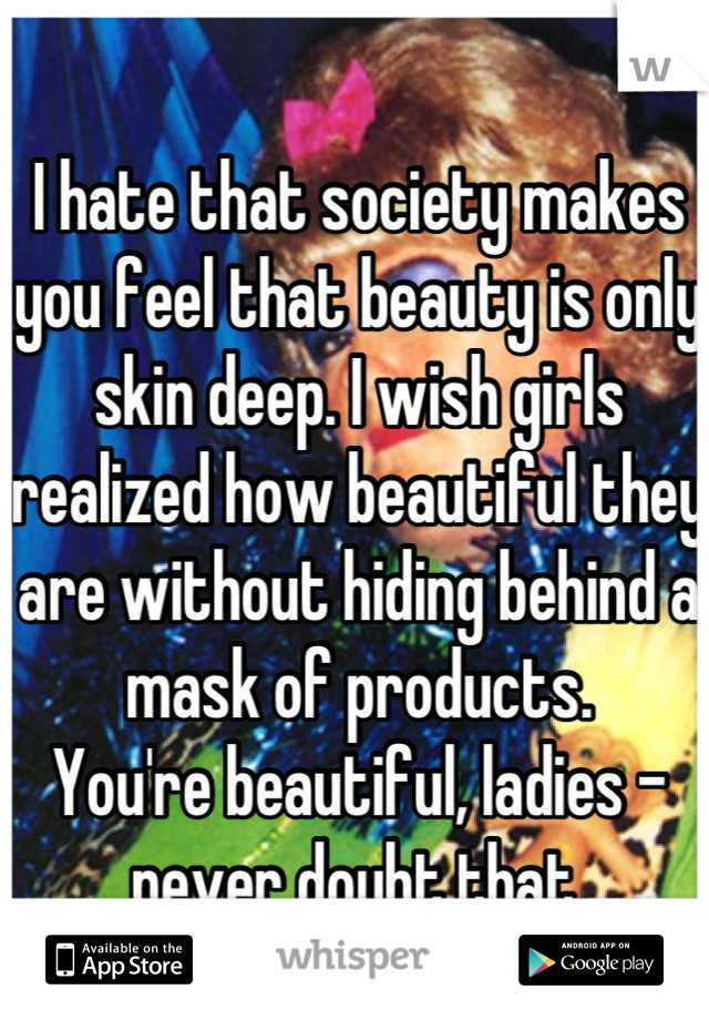I hate that society makes you feel that beauty is only skin deep. I wish girls realized how beautiful they are without hiding behind a mask of products.
You're beautiful, ladies - never doubt that.