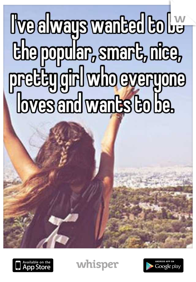 I've always wanted to be the popular, smart, nice, pretty girl who everyone loves and wants to be. 