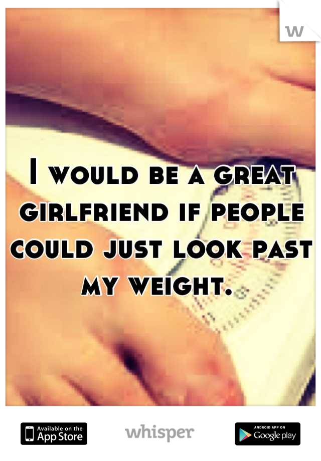 I would be a great girlfriend if people could just look past my weight. 