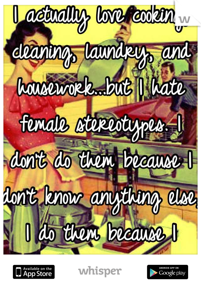 I actually love cooking, cleaning, laundry, and housework...but I hate female stereotypes. I don't do them because I don't know anything else, I do them because I WANT to.