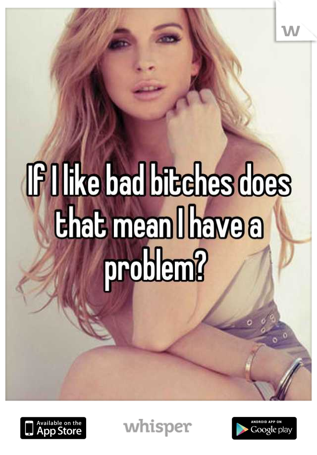 If I like bad bitches does that mean I have a problem? 
