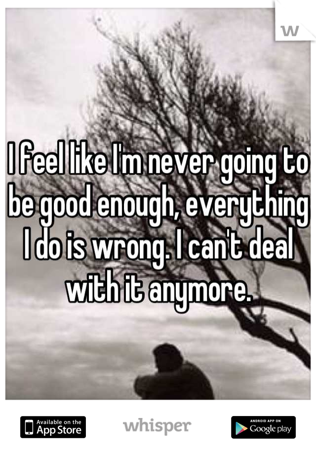 I feel like I'm never going to be good enough, everything I do is wrong. I can't deal with it anymore.