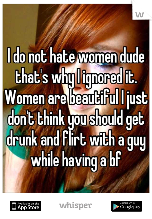 I do not hate women dude that's why I ignored it. Women are beautiful I just don't think you should get drunk and flirt with a guy while having a bf