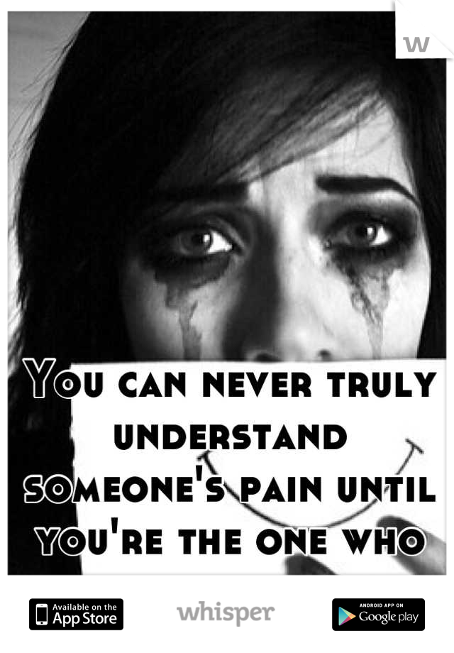 You can never truly understand someone's pain until you're the one who feels it 