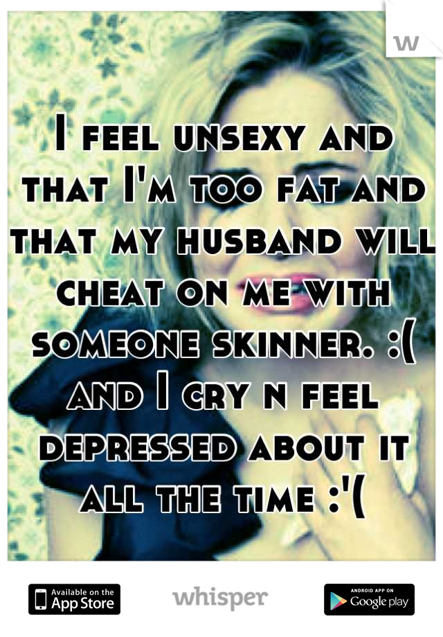 I feel unsexy and that I'm too fat and that my husband will cheat on me with someone skinner. :( and I cry n feel depressed about it all the time :'(