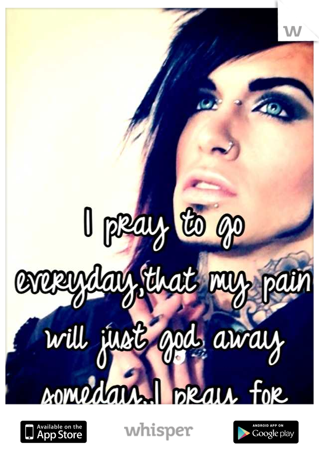 I pray to go everyday,that my pain will just god away someday..I pray for death all the time..