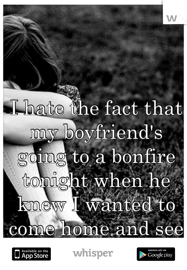 I hate the fact that my boyfriend's going to a bonfire tonight when he knew I wanted to come home and see him.....