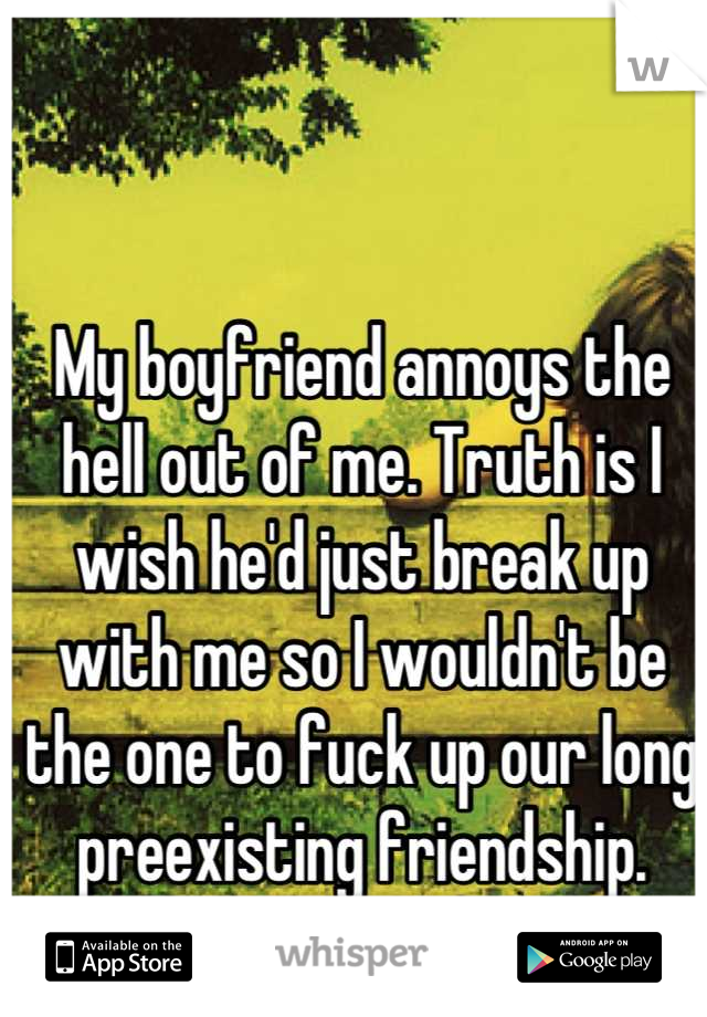 My boyfriend annoys the hell out of me. Truth is I wish he'd just break up with me so I wouldn't be the one to fuck up our long preexisting friendship. 
But I don't wanna be alone. 