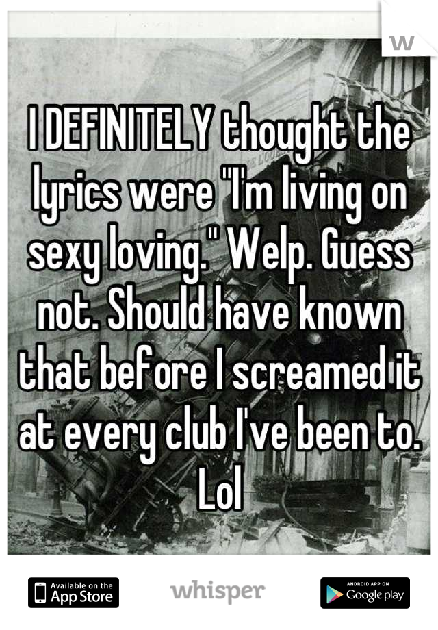 I DEFINITELY thought the lyrics were "I'm living on sexy loving." Welp. Guess not. Should have known that before I screamed it at every club I've been to. Lol