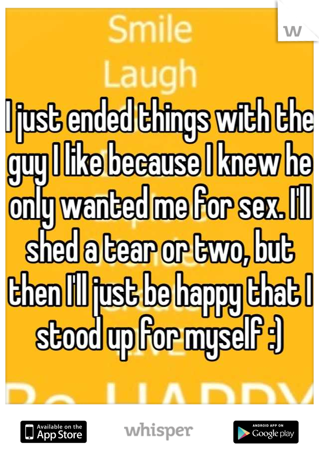 I just ended things with the guy I like because I knew he only wanted me for sex. I'll shed a tear or two, but then I'll just be happy that I stood up for myself :)
