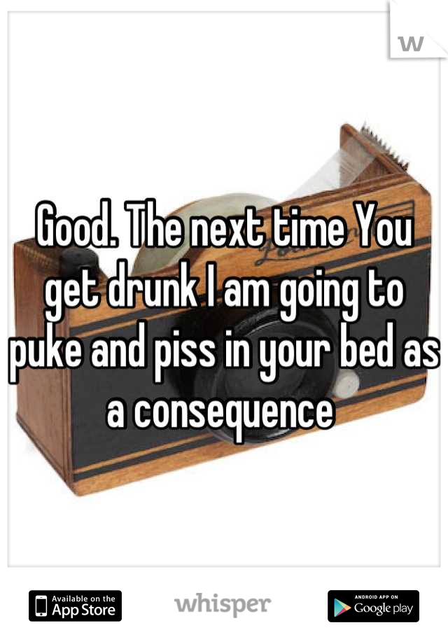 Good. The next time You get drunk I am going to puke and piss in your bed as a consequence 