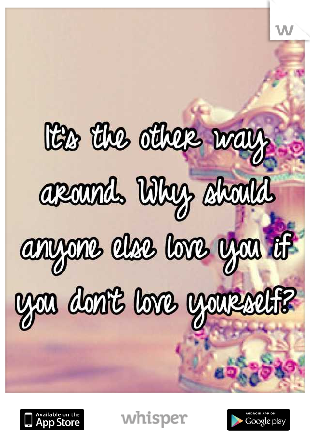 It's the other way around. Why should anyone else love you if you don't love yourself?