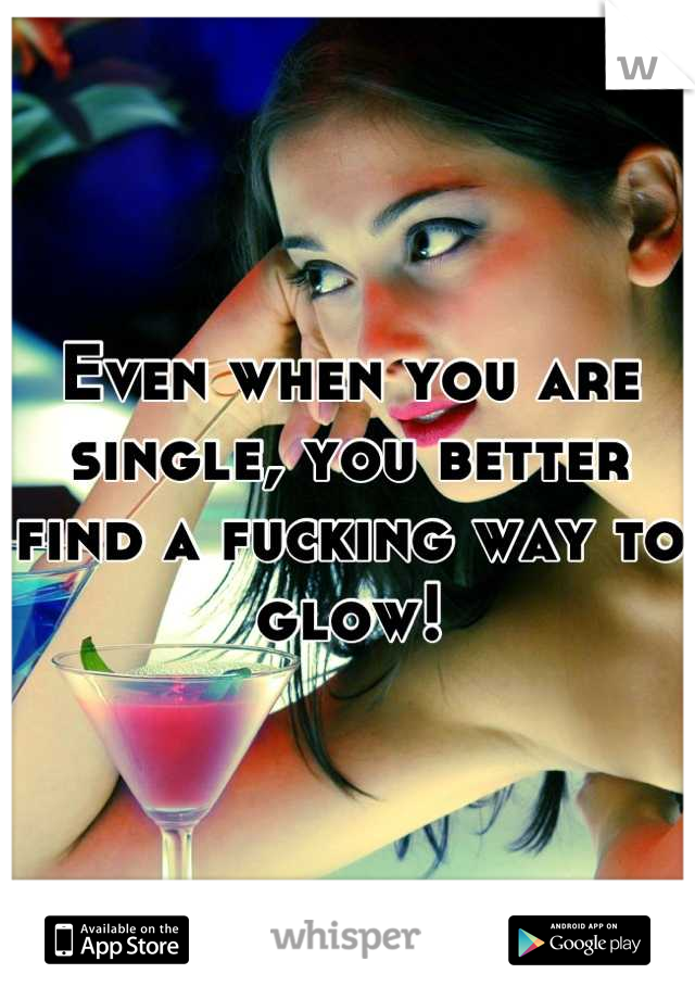Even when you are single, you better find a fucking way to glow!