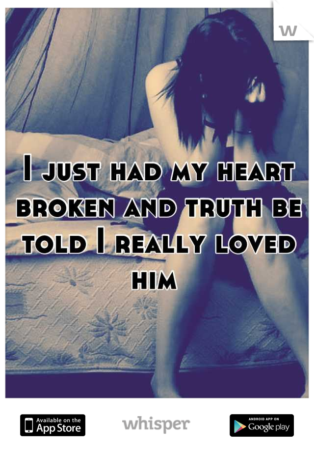 I just had my heart broken and truth be told I really loved him 