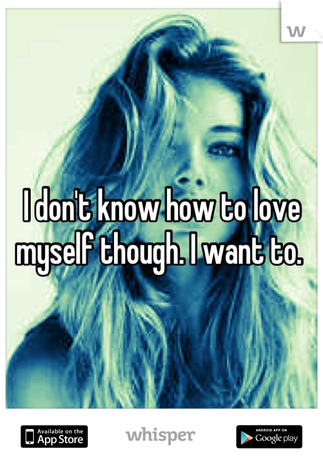 I don't know how to love myself though. I want to. 