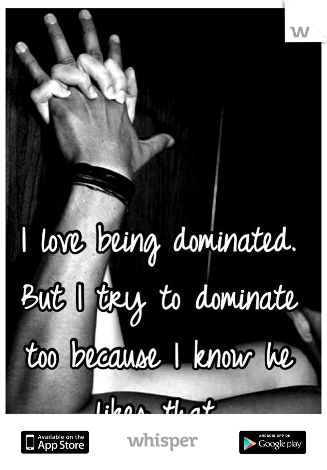 I love being dominated. But I try to dominate too because I know he likes that.