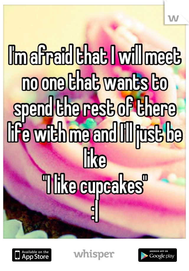 I'm afraid that I will meet no one that wants to spend the rest of there life with me and I'll just be like 
"I like cupcakes"
:|