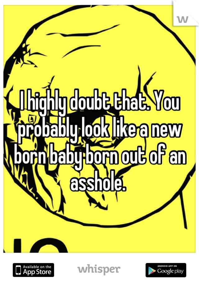 I highly doubt that. You probably look like a new born baby born out of an asshole. 