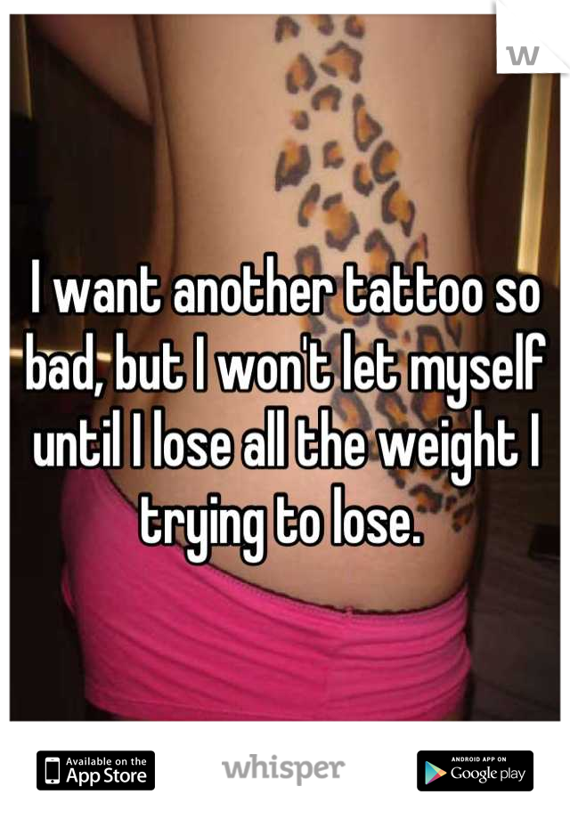 I want another tattoo so bad, but I won't let myself until I lose all the weight I trying to lose. 