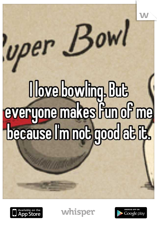 I love bowling. But everyone makes fun of me because I'm not good at it.