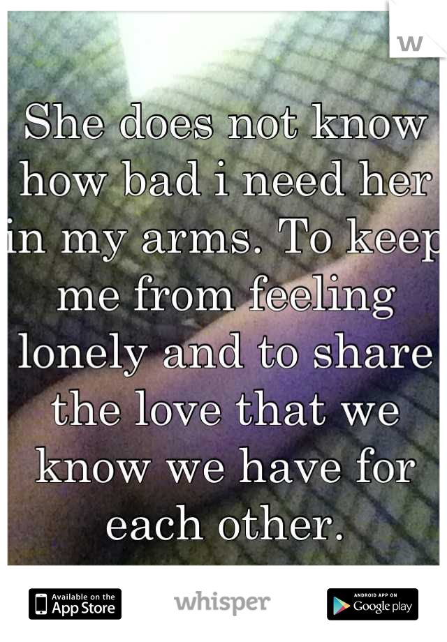 She does not know how bad i need her in my arms. To keep me from feeling lonely and to share the love that we know we have for each other.