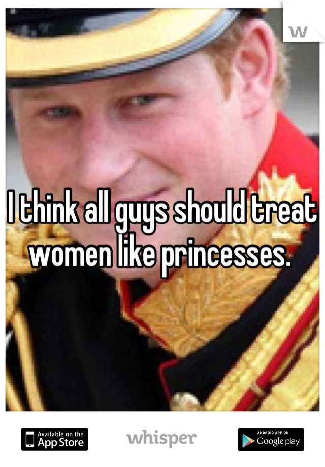 I think all guys should treat women like princesses. 