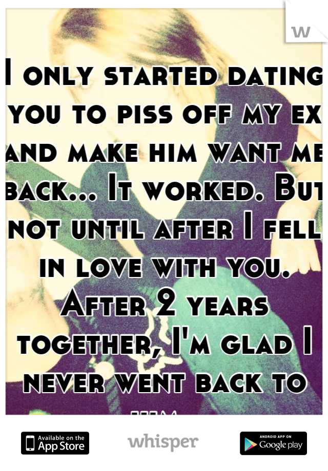 I only started dating you to piss off my ex and make him want me back... It worked. But not until after I fell in love with you. After 2 years together, I'm glad I never went back to him. 