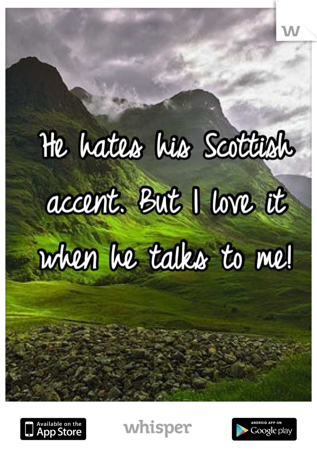 He hates his Scottish accent. But I love it when he talks to me!