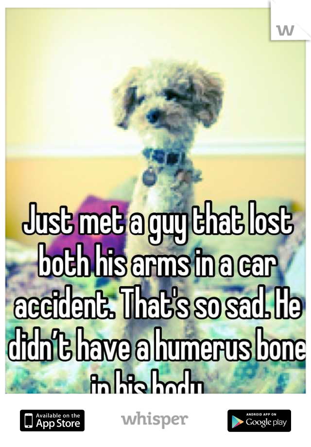 Just met a guy that lost both his arms in a car accident. That's so sad. He didn’t have a humerus bone in his body... 