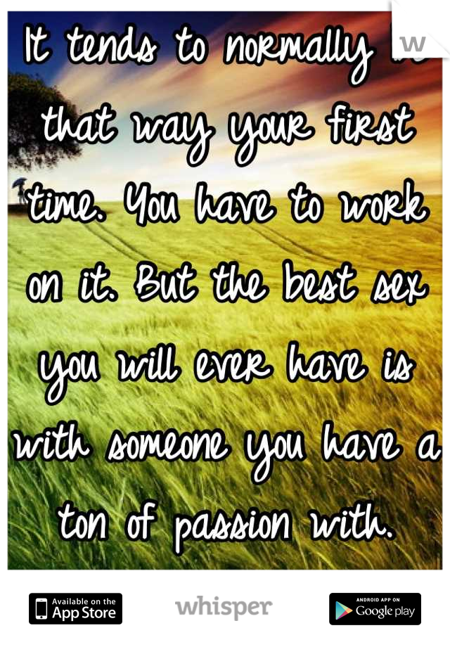 It tends to normally be that way your first time. You have to work on it. But the best sex you will ever have is with someone you have a ton of passion with. BEST SEX EVER! 