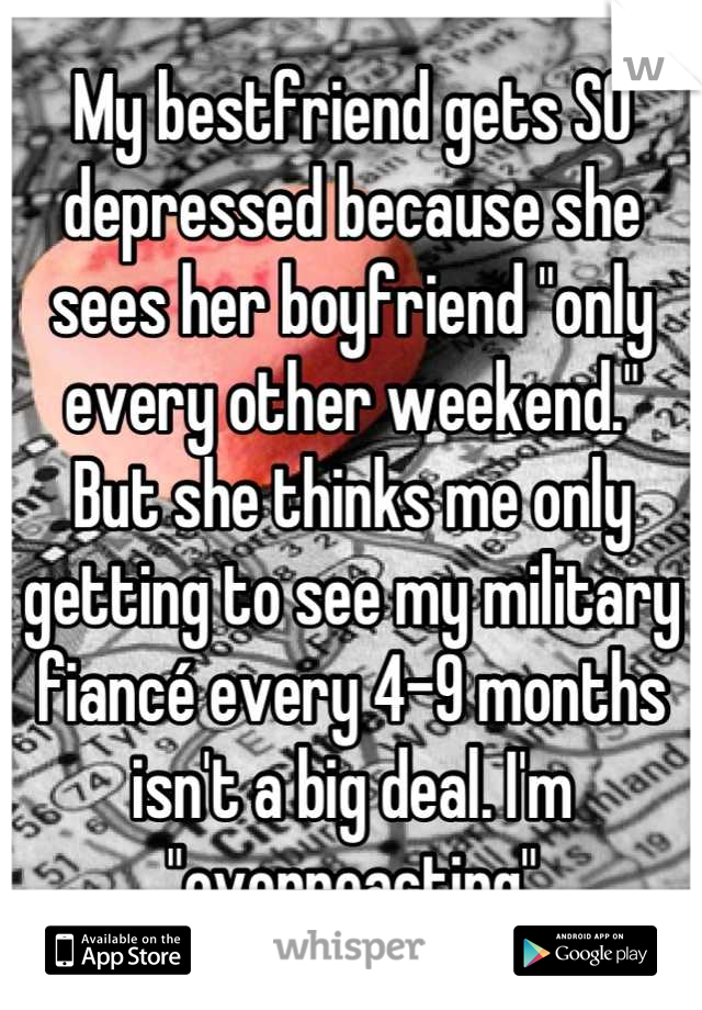 My bestfriend gets SO depressed because she sees her boyfriend "only every other weekend."
But she thinks me only getting to see my military fiancé every 4-9 months isn't a big deal. I'm "overreacting"