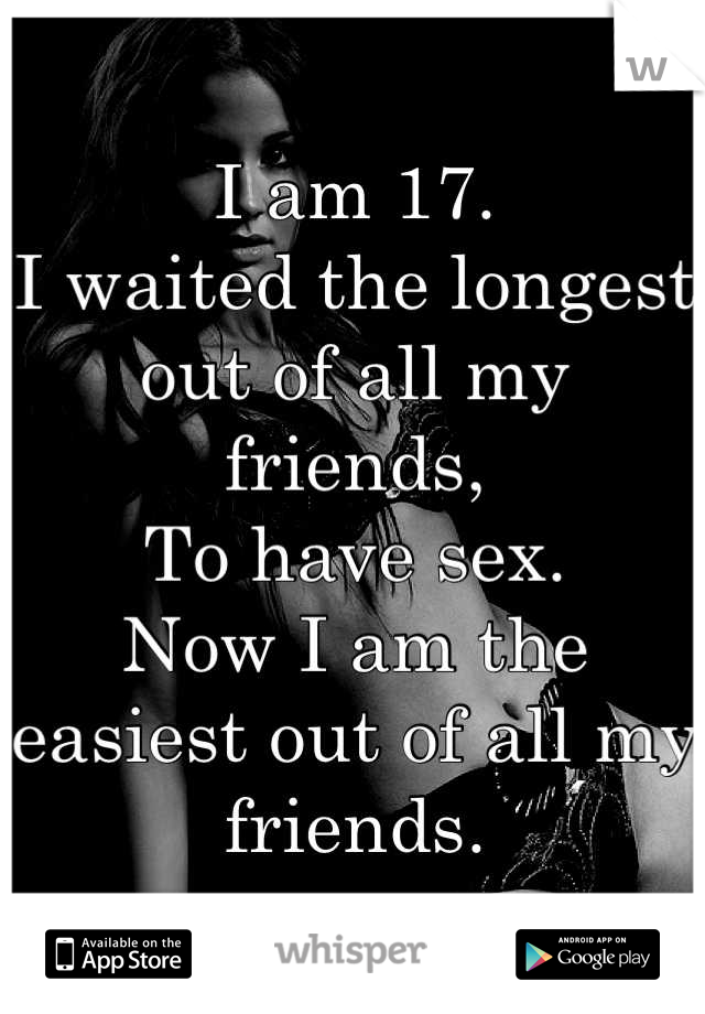 I am 17.
I waited the longest out of all my friends,
To have sex.
Now I am the easiest out of all my friends.