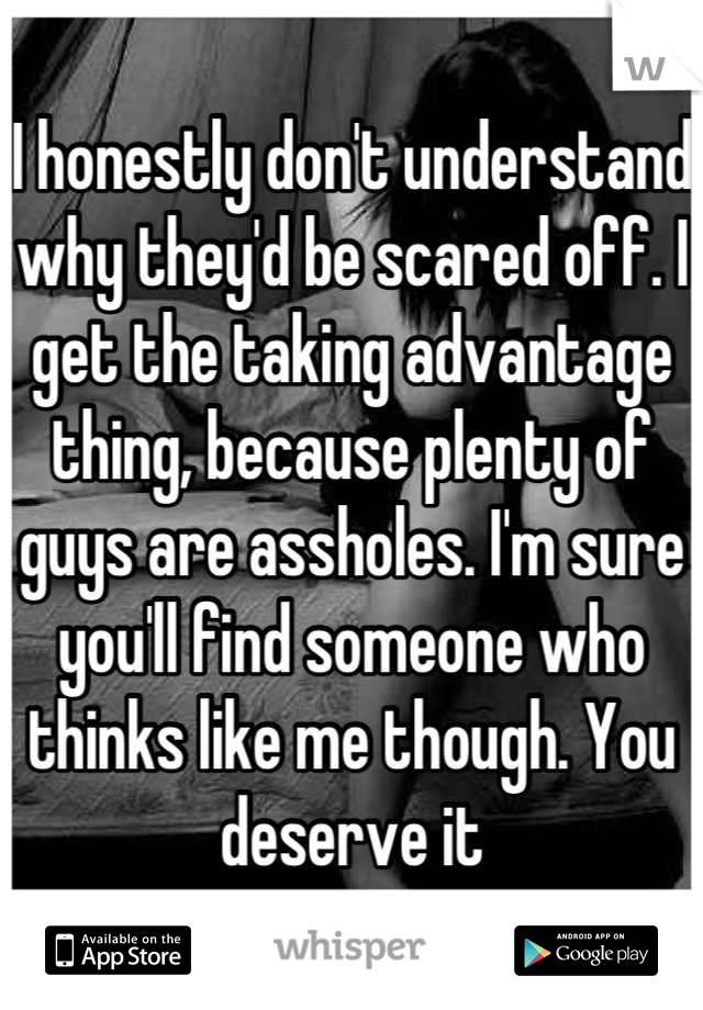 I honestly don't understand why they'd be scared off. I get the taking advantage thing, because plenty of guys are assholes. I'm sure you'll find someone who thinks like me though. You deserve it