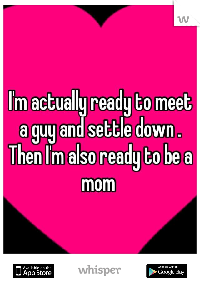 I'm actually ready to meet a guy and settle down . Then I'm also ready to be a mom 