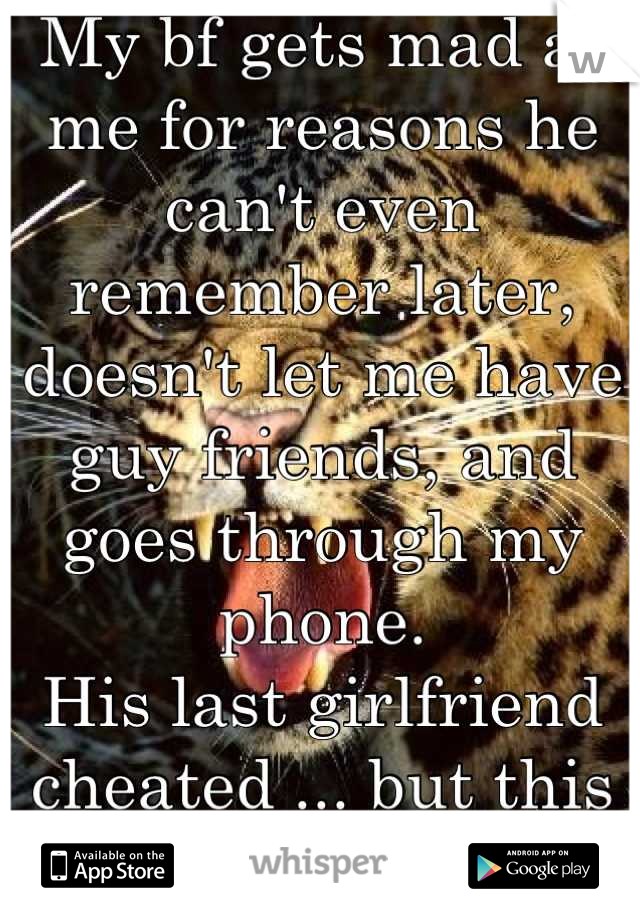My bf gets mad at me for reasons he can't even remember later, doesn't let me have guy friends, and goes through my phone. 
His last girlfriend cheated ... but this is too much!!