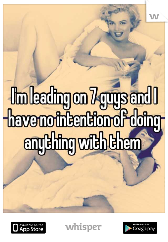 I'm leading on 7 guys and I have no intention of doing anything with them 