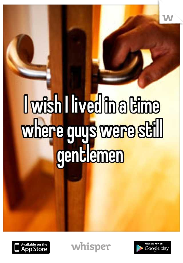 I wish I lived in a time where guys were still gentlemen 