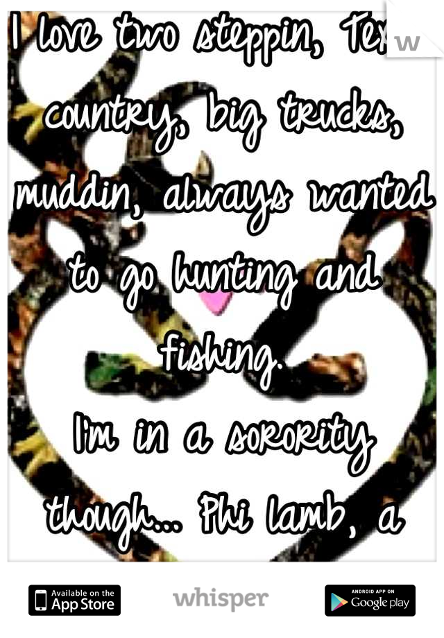 I love two steppin, Texas country, big trucks, muddin, always wanted to go hunting and fishing. 
I'm in a sorority though... Phi lamb, a Christian sorority. 