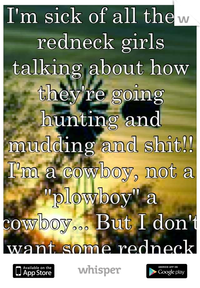 I'm sick of all these redneck girls talking about how they're going hunting and mudding and shit!! I'm a cowboy, not a "plowboy" a cowboy... But I don't want some redneck girl... I want a lady!!