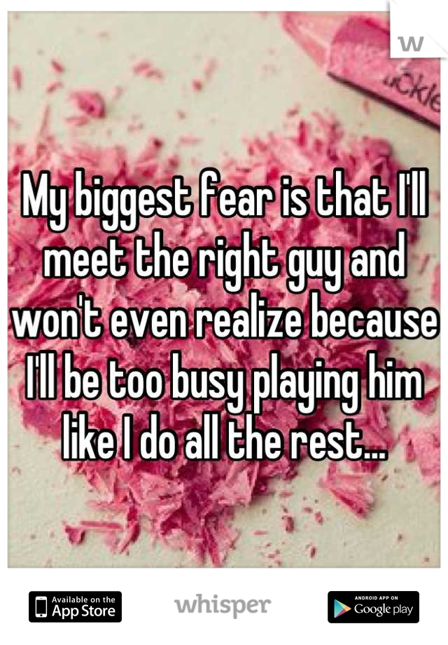 My biggest fear is that I'll meet the right guy and won't even realize because I'll be too busy playing him like I do all the rest...