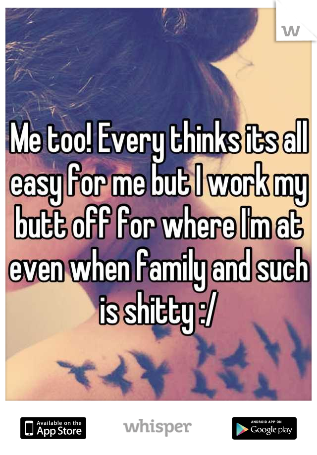 Me too! Every thinks its all easy for me but I work my butt off for where I'm at even when family and such is shitty :/