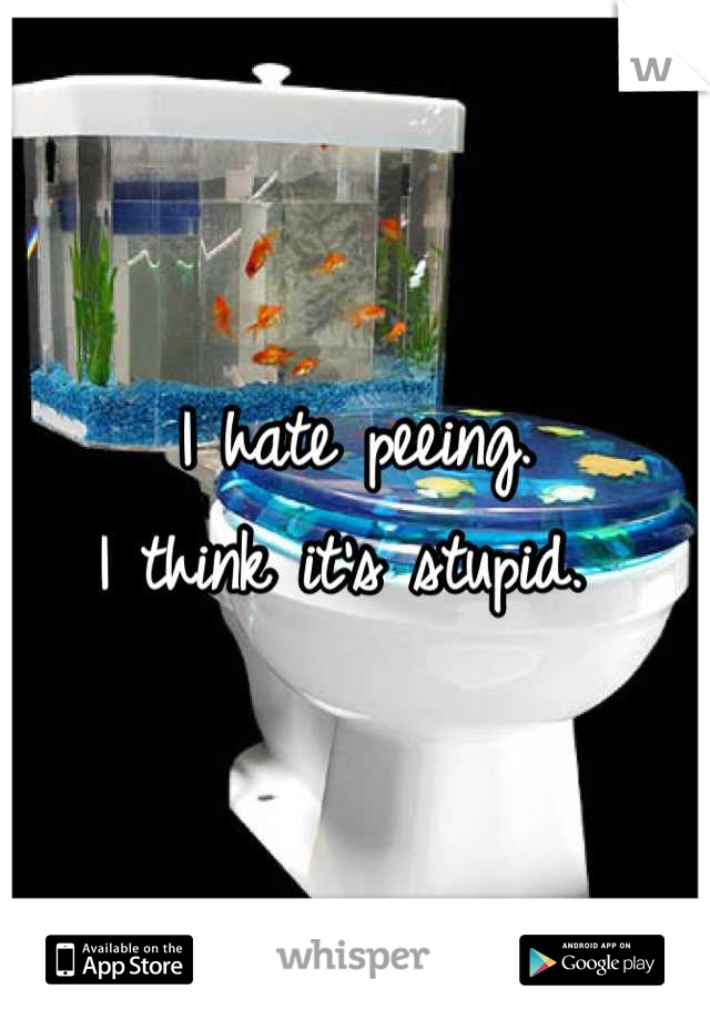 I hate peeing. 
I think it's stupid. 