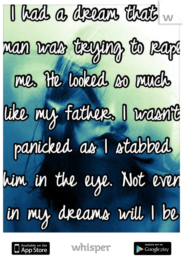 I had a dream that a man was trying to rape me. He looked so much like my father. I wasn't panicked as I stabbed him in the eye. Not even in my dreams will I be a victim. Never again