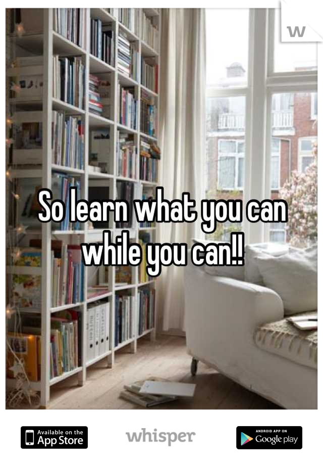 So learn what you can while you can!!