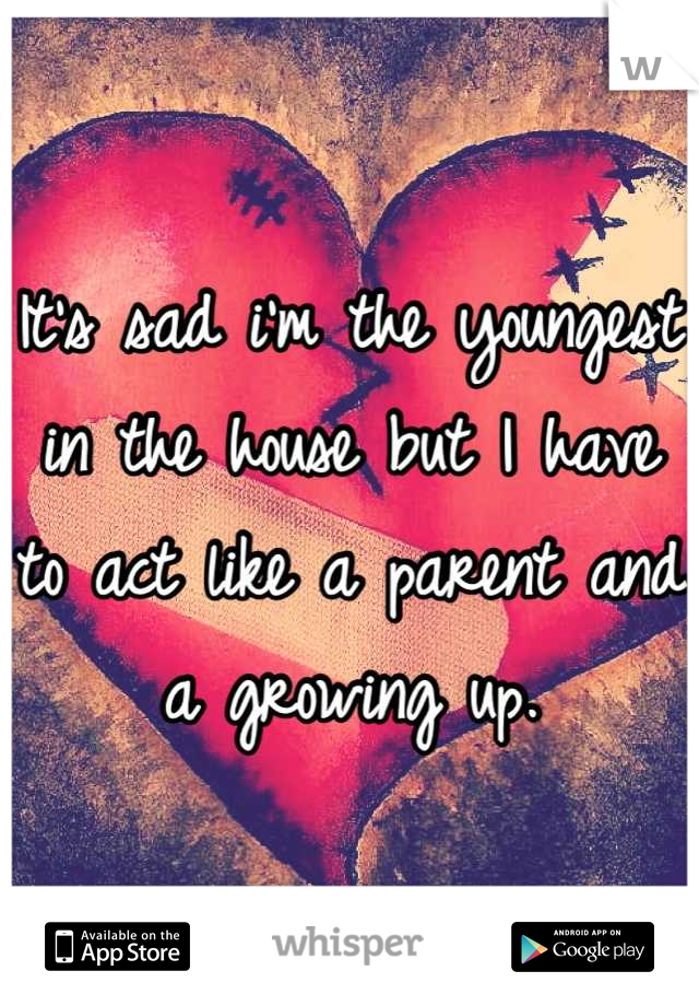 It's sad i'm the youngest in the house but I have to act like a parent and a growing up.