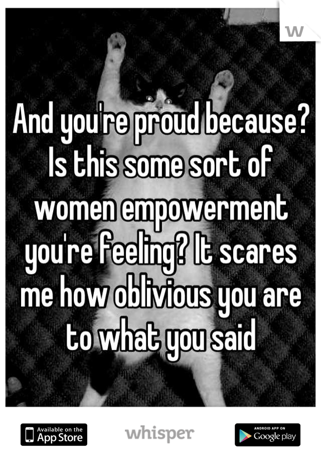 And you're proud because? Is this some sort of women empowerment you're feeling? It scares me how oblivious you are to what you said